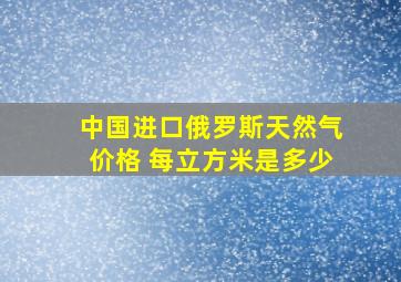 中国进口俄罗斯天然气价格 每立方米是多少